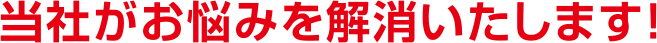 当社がお悩みを解消いたします！